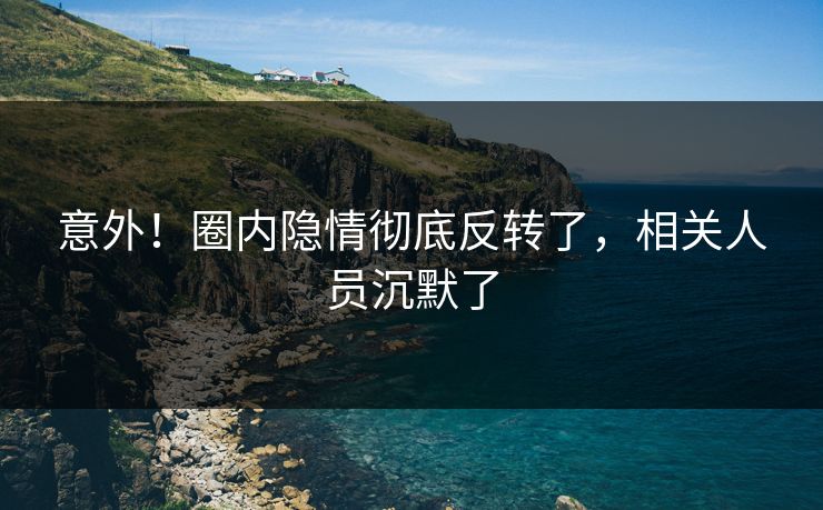 意外！圈内隐情彻底反转了，相关人员沉默了