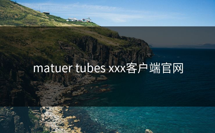 matuer tubes xxx客户端官网