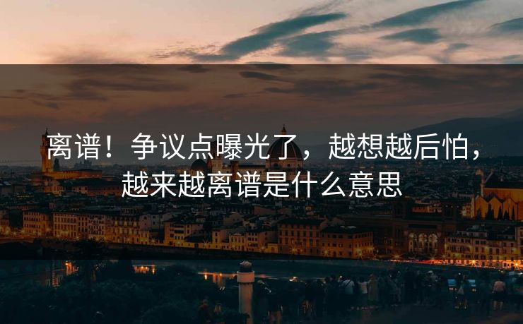 离谱!争议点曝光了,越想越后怕,越来越离谱是什么意思 离谱!争议点曝光了,越想越后怕,越来越离谱是什么意思