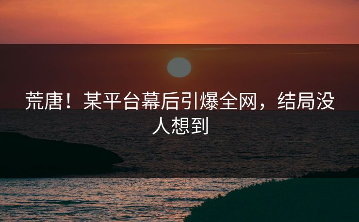 荒唐！某平台幕后引爆全网，结局没人想到