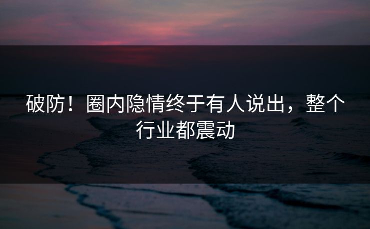 破防！圈内隐情终于有人说出，整个行业都震动