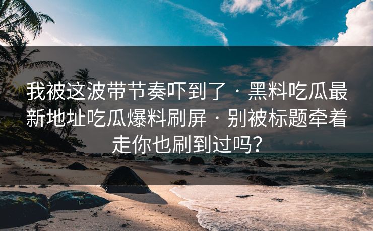 我被这波带节奏吓到了 · 黑料吃瓜最新地址吃瓜爆料刷屏 · 别被标题牵着走你也刷到过吗?