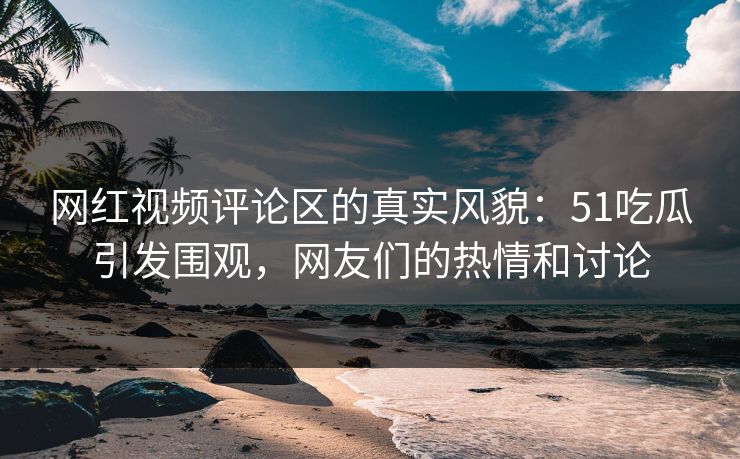 网红视频评论区的真实风貌：51吃瓜引发围观，网友们的热情和讨论