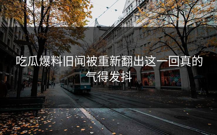 吃瓜爆料旧闻被重新翻出这一回真的气得发抖