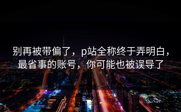 别再被带偏了,p站全称终于弄明白,最省事的账号,你可能也被误导了