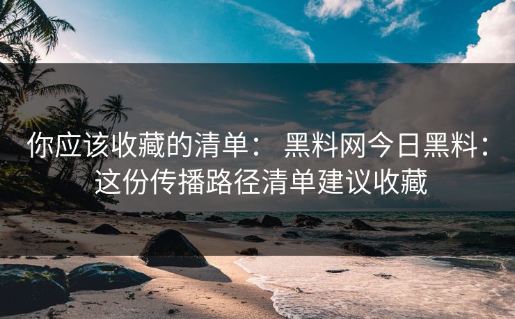 你应该收藏的清单： 黑料网今日黑料： 这份传播路径清单建议收藏