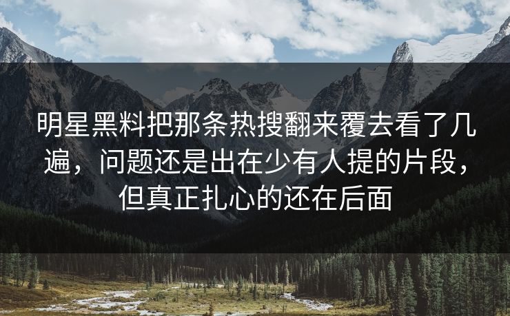明星黑料把那条热搜翻来覆去看了几遍，问题还是出在少有人提的片段，但真正扎心的还在后面