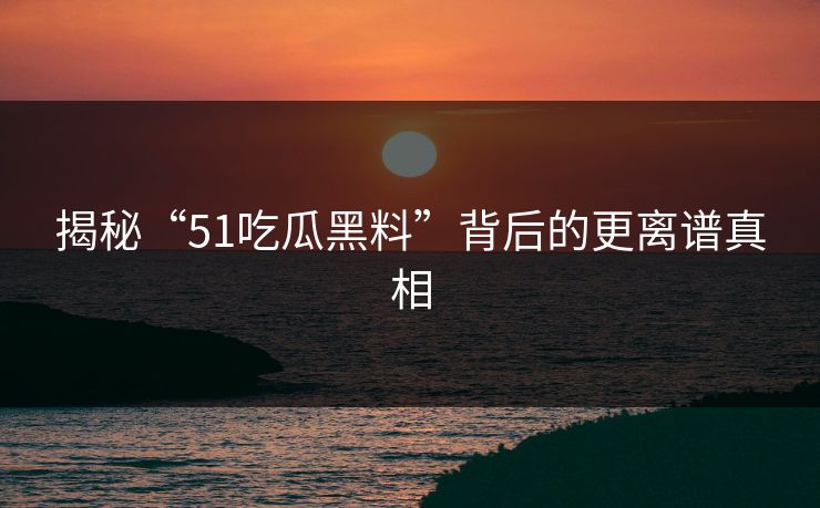 揭秘“51吃瓜黑料”背后的更离谱真相