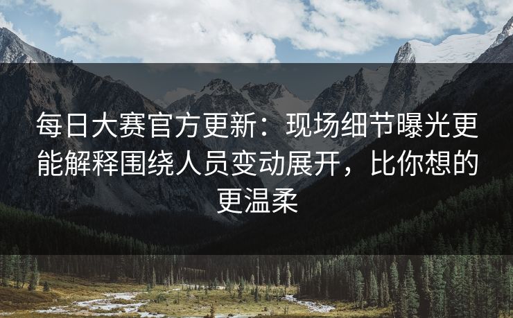 每日大赛官方更新：现场细节曝光更能解释围绕人员变动展开，比你想的更温柔