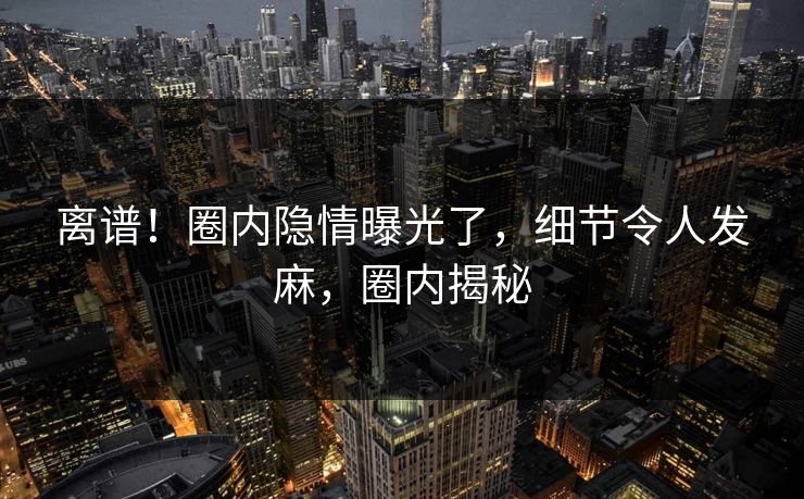 离谱！圈内隐情曝光了，细节令人发麻，圈内揭秘