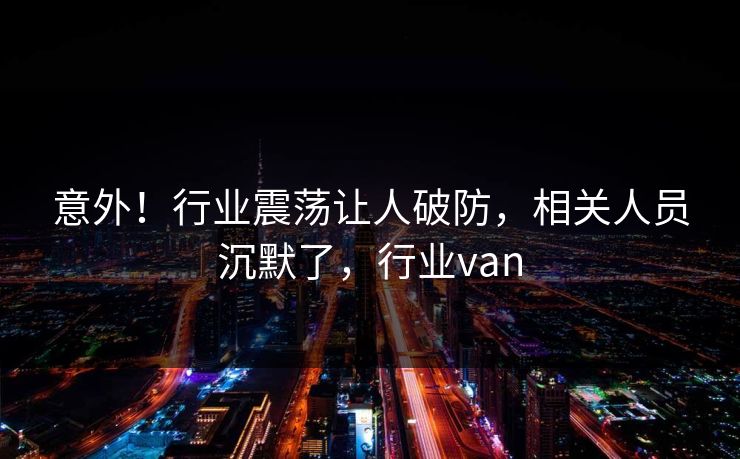 意外！行业震荡让人破防，相关人员沉默了，行业van