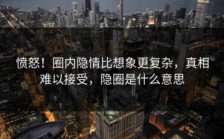 愤怒!圈内隐情比想象更复杂,真相难以接受,隐圈是什么意思 愤怒!圈内隐情比想象更复杂,真相难以接受,隐圈是什么意思
