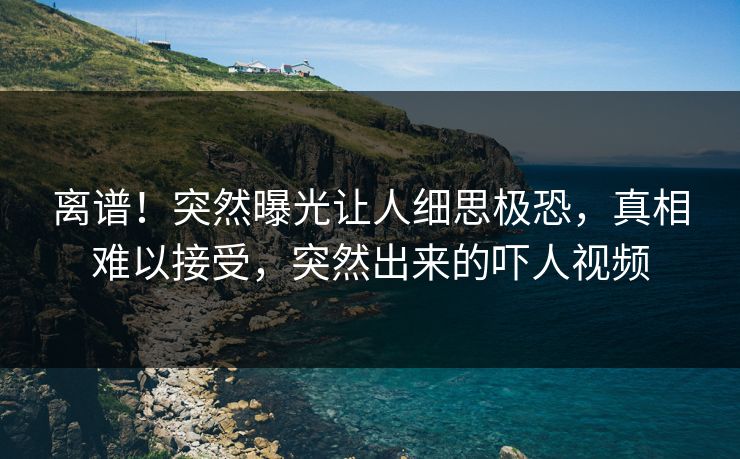 离谱！突然曝光让人细思极恐，真相难以接受，突然出来的吓人视频