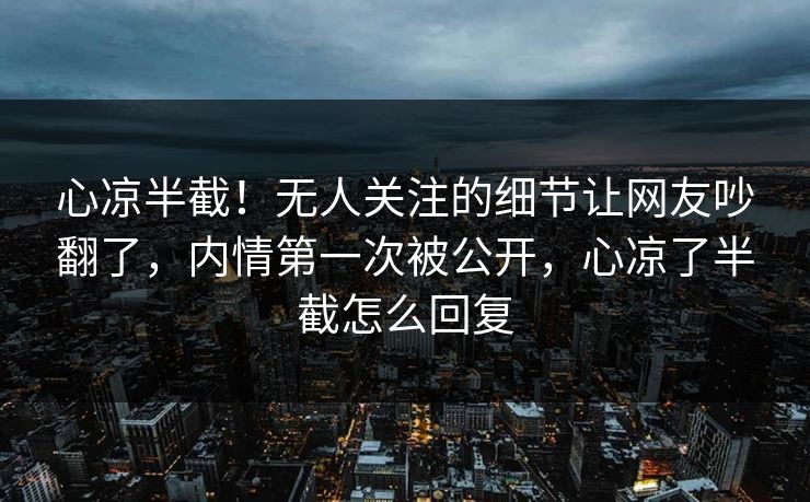 心凉半截！无人关注的细节让网友吵翻了，内情第一次被公开，心凉了半截怎么回复