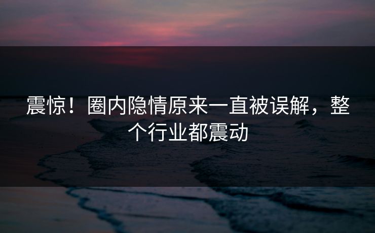 震惊!圈内隐情原来一直被误解,整个行业都震动 震惊!圈内隐情原来一直被误解,整个行业都震动