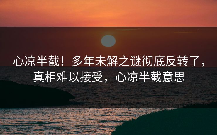心凉半截！多年未解之谜彻底反转了，真相难以接受，心凉半截意思