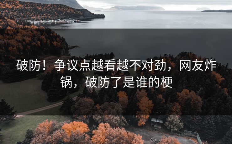 破防！争议点越看越不对劲，网友炸锅，破防了是谁的梗