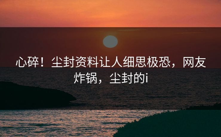 心碎！尘封资料让人细思极恐，网友炸锅，尘封的i