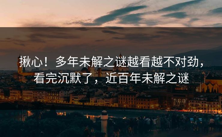 揪心！多年未解之谜越看越不对劲，看完沉默了，近百年未解之谜