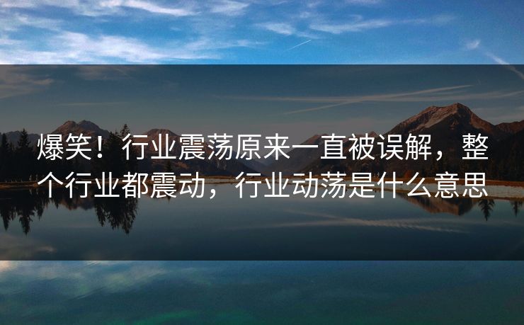 爆笑！行业震荡原来一直被误解，整个行业都震动，行业动荡是什么意思