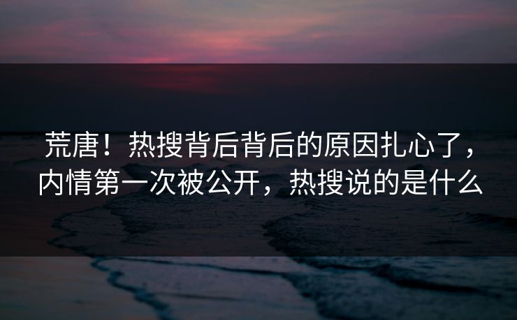 荒唐！热搜背后背后的原因扎心了，内情第一次被公开，热搜说的是什么