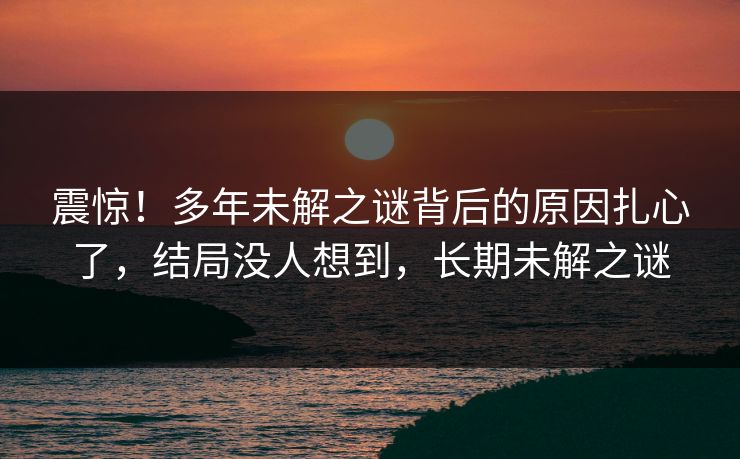 震惊！多年未解之谜背后的原因扎心了，结局没人想到，长期未解之谜