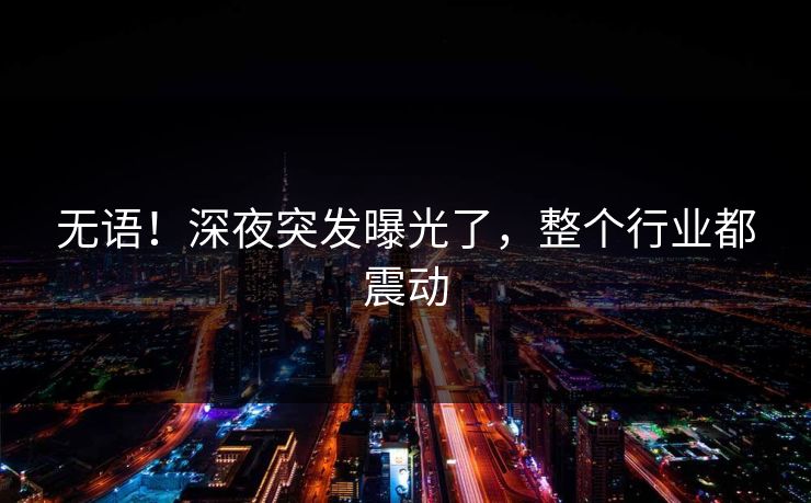 无语！深夜突发曝光了，整个行业都震动
