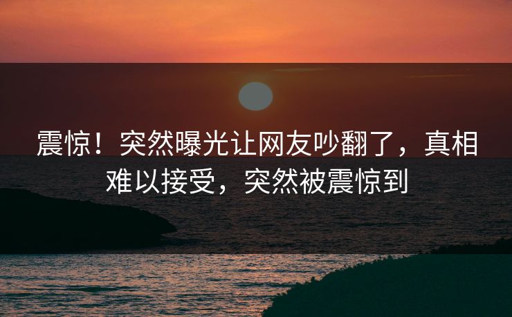 震惊！突然曝光让网友吵翻了，真相难以接受，突然被震惊到
