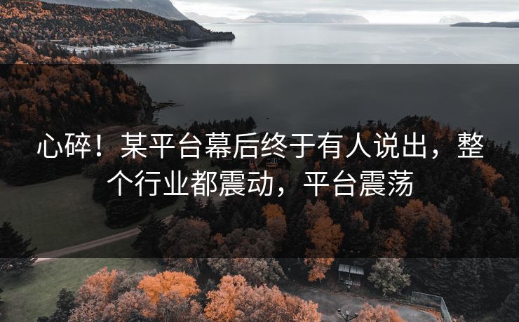 心碎！某平台幕后终于有人说出，整个行业都震动，平台震荡