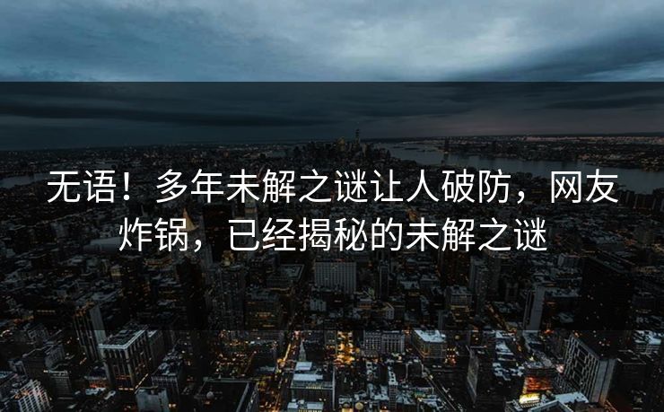 无语！多年未解之谜让人破防，网友炸锅，已经揭秘的未解之谜