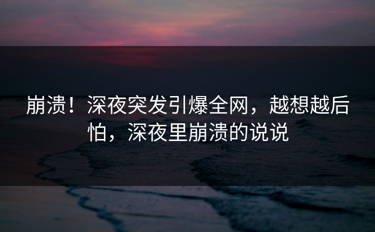 崩溃！深夜突发引爆全网，越想越后怕，深夜里崩溃的说说