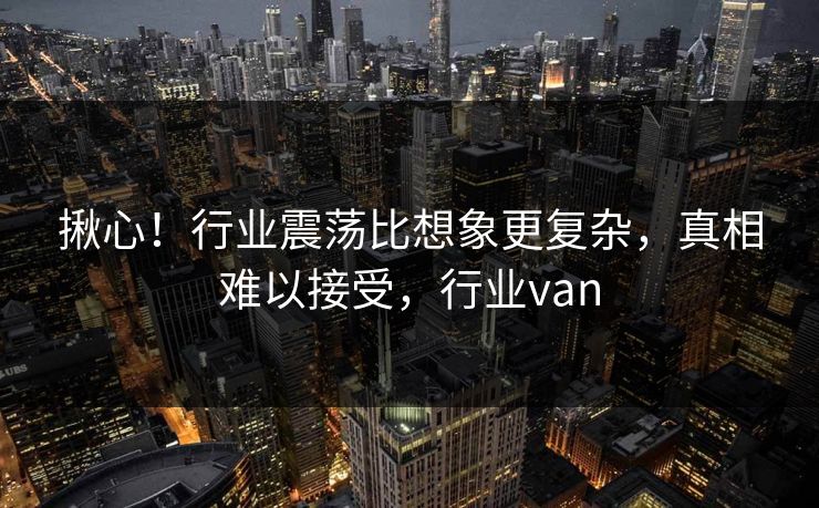 揪心！行业震荡比想象更复杂，真相难以接受，行业van