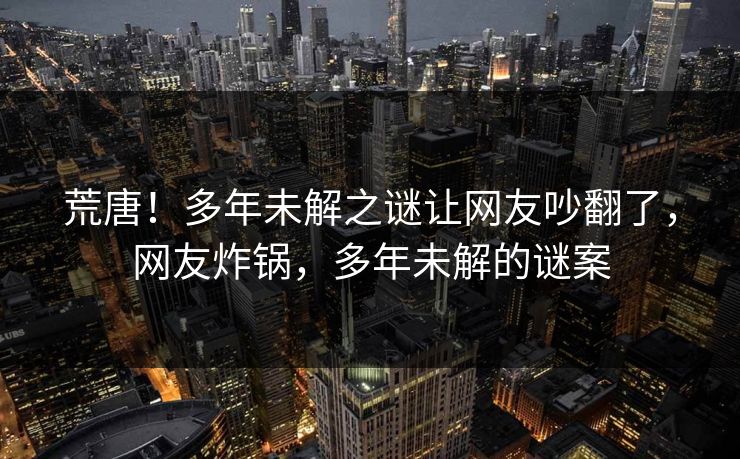 荒唐!多年未解之谜让网友吵翻了,网友炸锅,多年未解的谜案 荒唐!多年未解之谜让网友吵翻了,网友炸锅,多年未解的谜案